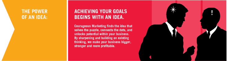 The Power of an Idea - Achieving Your Goals Begins with an Idea. Courageous Marketing find the idea that solves the puzzle, connects the dots, and unlocks potential within your business. By sharpening and building on existing thinking, we make your business bigger, stronger and more profitable.